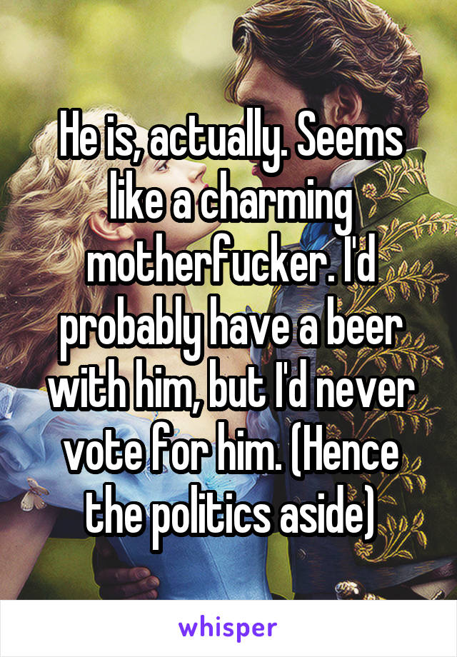 He is, actually. Seems like a charming motherfucker. I'd probably have a beer with him, but I'd never vote for him. (Hence the politics aside)