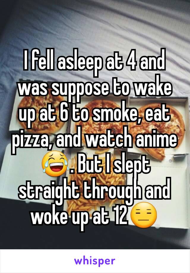 I fell asleep at 4 and was suppose to wake up at 6 to smoke, eat pizza, and watch anime 😂. But I slept straight through and woke up at 12😑