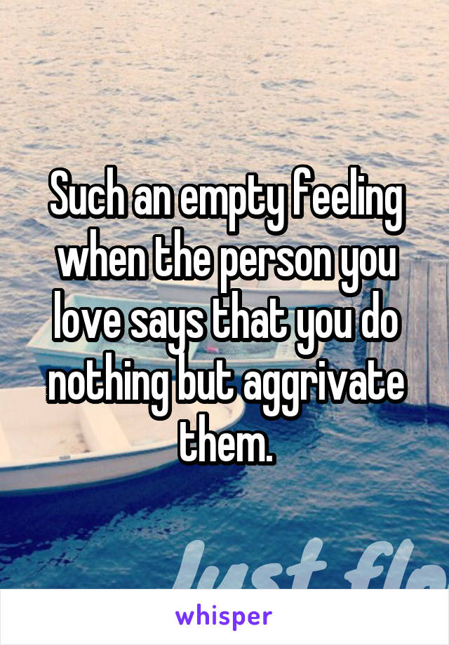 Such an empty feeling when the person you love says that you do nothing but aggrivate them.