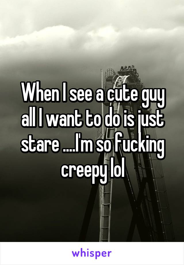 When I see a cute guy all I want to do is just stare ....I'm so fucking creepy lol