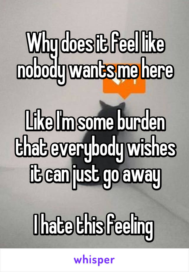 Why does it feel like nobody wants me here

Like I'm some burden that everybody wishes it can just go away

I hate this feeling 