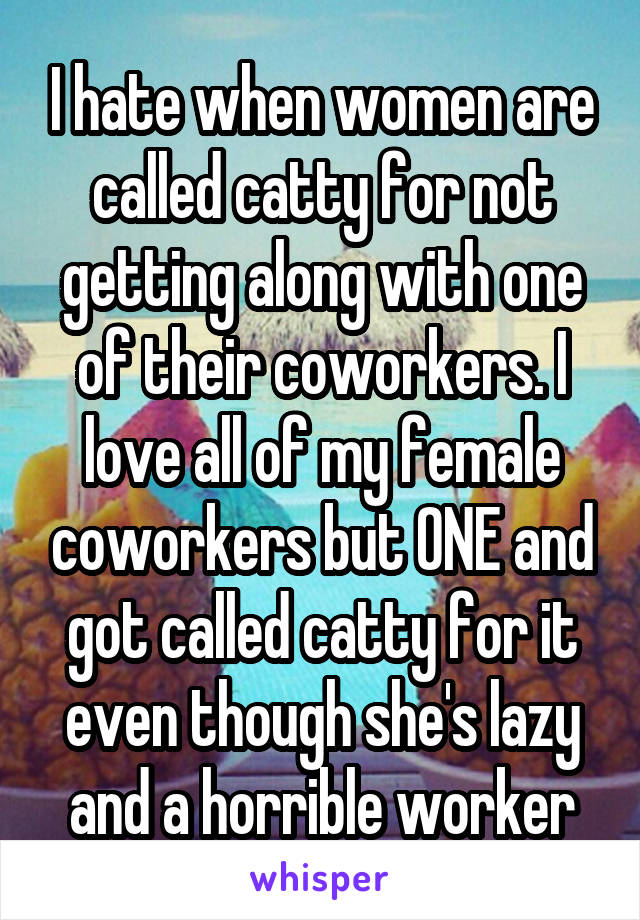 I hate when women are called catty for not getting along with one of their coworkers. I love all of my female coworkers but ONE and got called catty for it even though she's lazy and a horrible worker