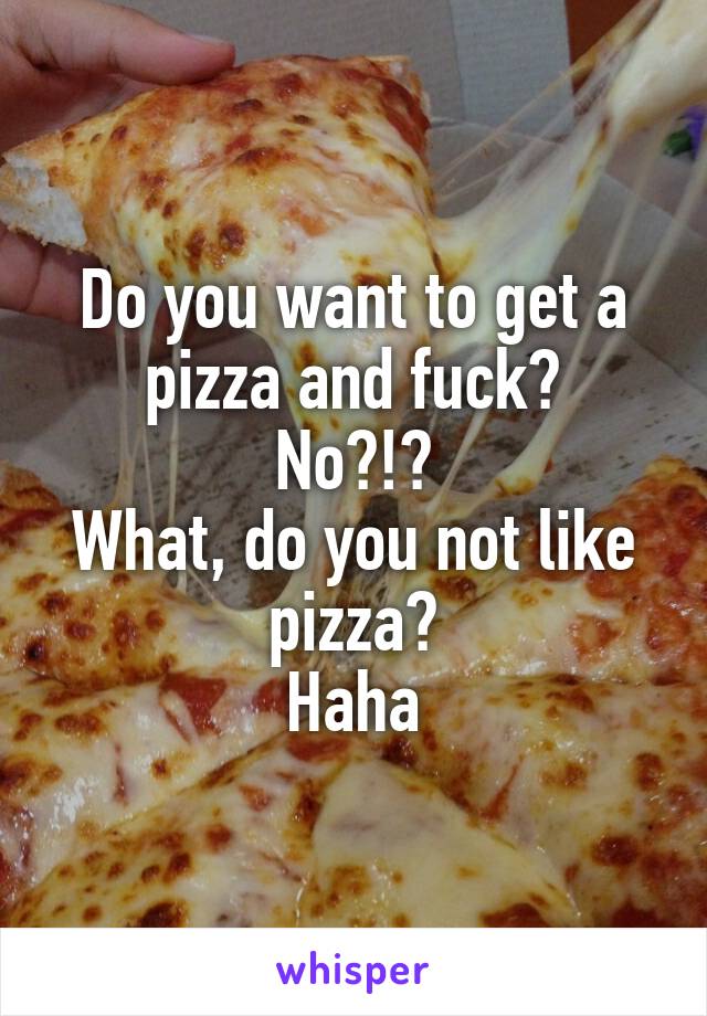 Do you want to get a pizza and fuck?
No?!?
What, do you not like pizza?
Haha