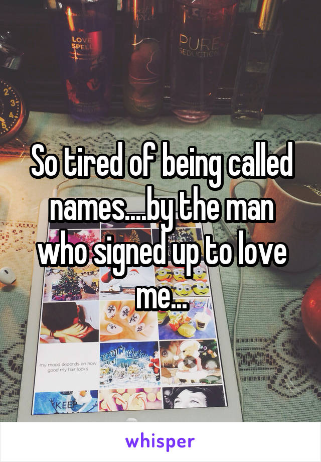 So tired of being called names....by the man who signed up to love me...