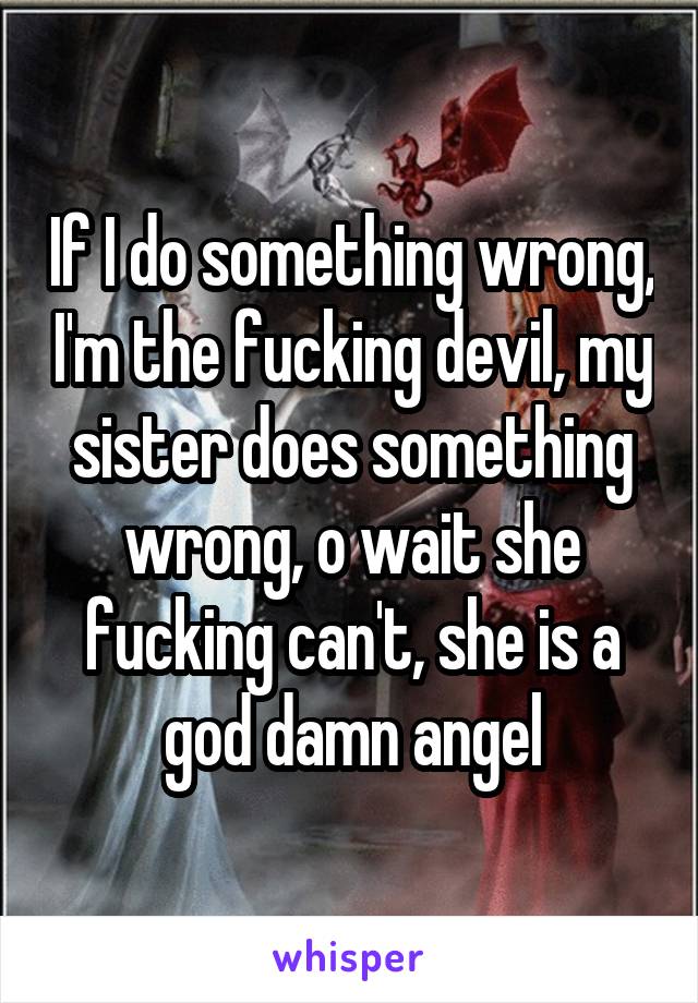 If I do something wrong, I'm the fucking devil, my sister does something wrong, o wait she fucking can't, she is a god damn angel