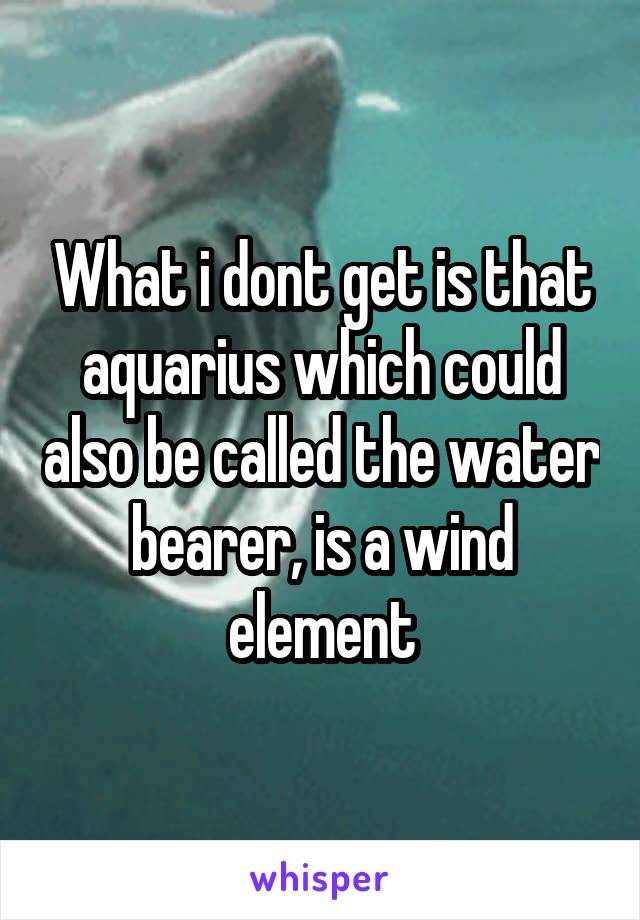 What i dont get is that aquarius which could also be called the water bearer, is a wind element