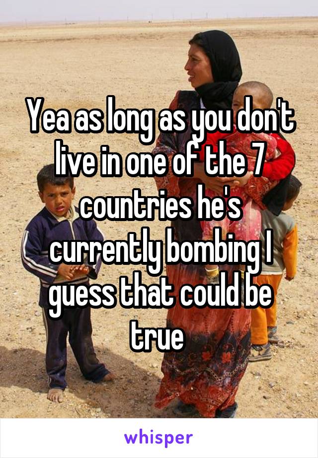 Yea as long as you don't live in one of the 7 countries he's currently bombing I guess that could be true 