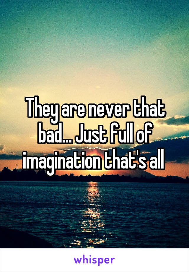 They are never that bad... Just full of imagination that's all 