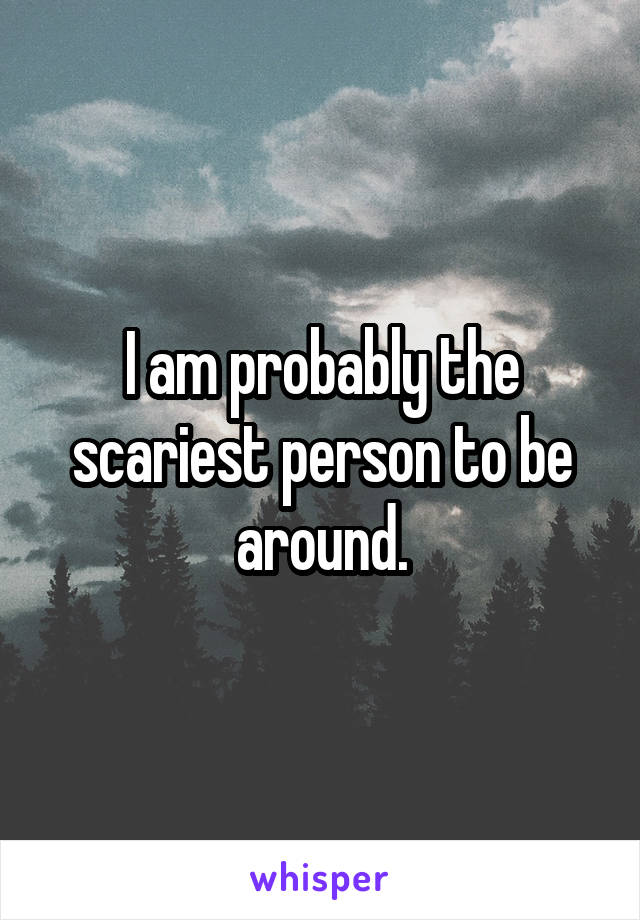 I am probably the scariest person to be around.