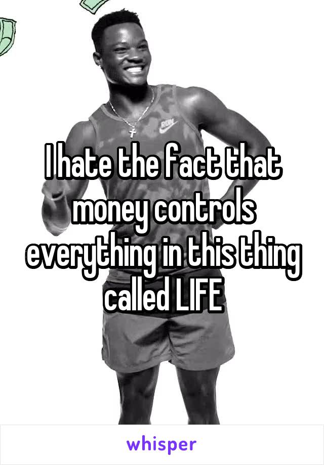 I hate the fact that money controls everything in this thing called LIFE