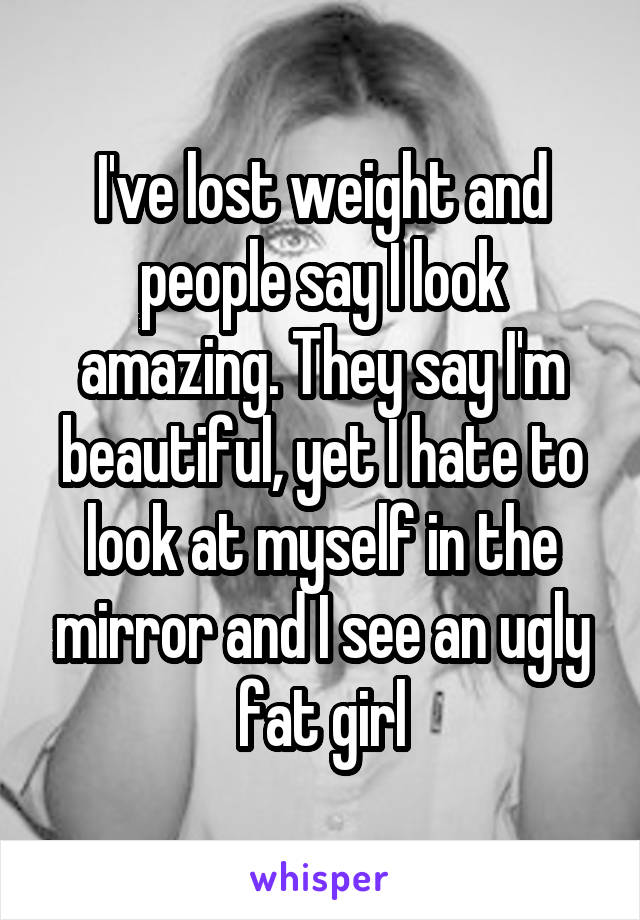 I've lost weight and people say I look amazing. They say I'm beautiful, yet I hate to look at myself in the mirror and I see an ugly fat girl