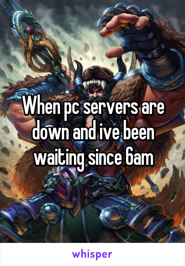 When pc servers are down and ive been waiting since 6am