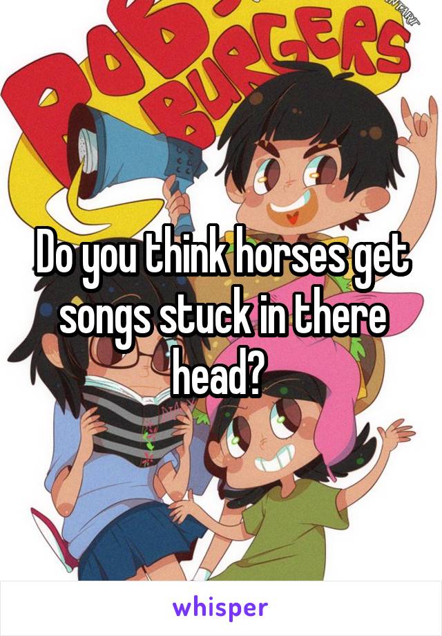 Do you think horses get songs stuck in there head? 