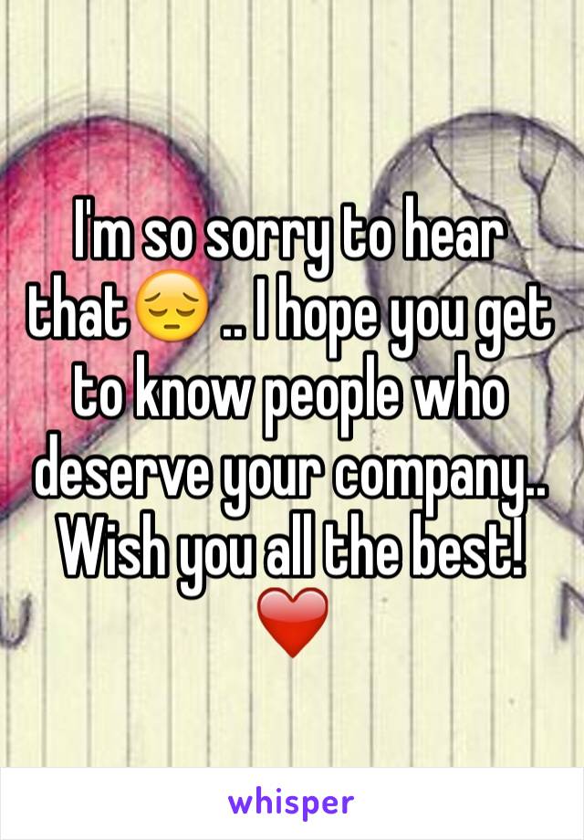 I'm so sorry to hear that😔 .. I hope you get to know people who deserve your company.. Wish you all the best!❤️