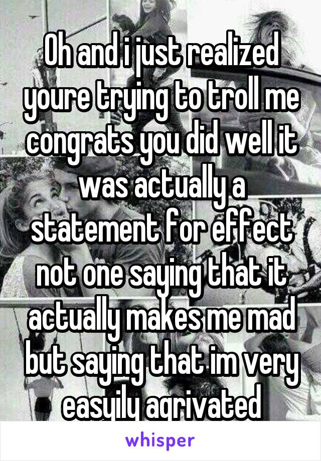 Oh and i just realized youre trying to troll me congrats you did well it was actually a statement for effect not one saying that it actually makes me mad but saying that im very easyily agrivated