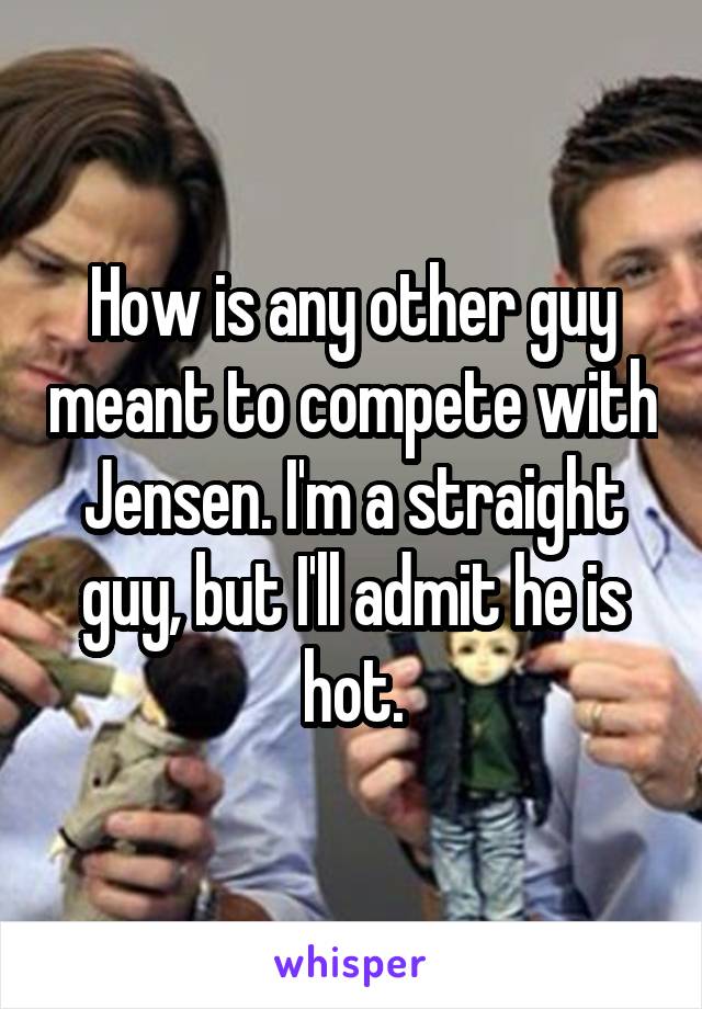 How is any other guy meant to compete with Jensen. I'm a straight guy, but I'll admit he is hot.