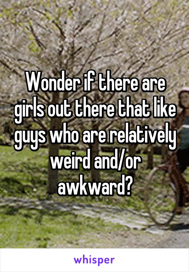 Wonder if there are girls out there that like guys who are relatively weird and/or awkward?