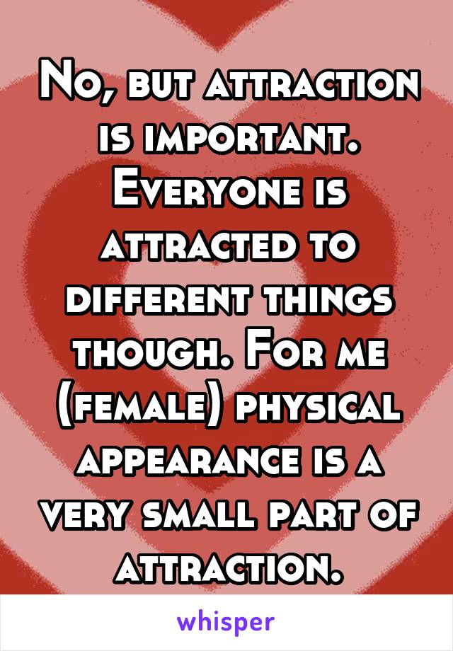 No, but attraction is important. Everyone is attracted to different things though. For me (female) physical appearance is a very small part of attraction.