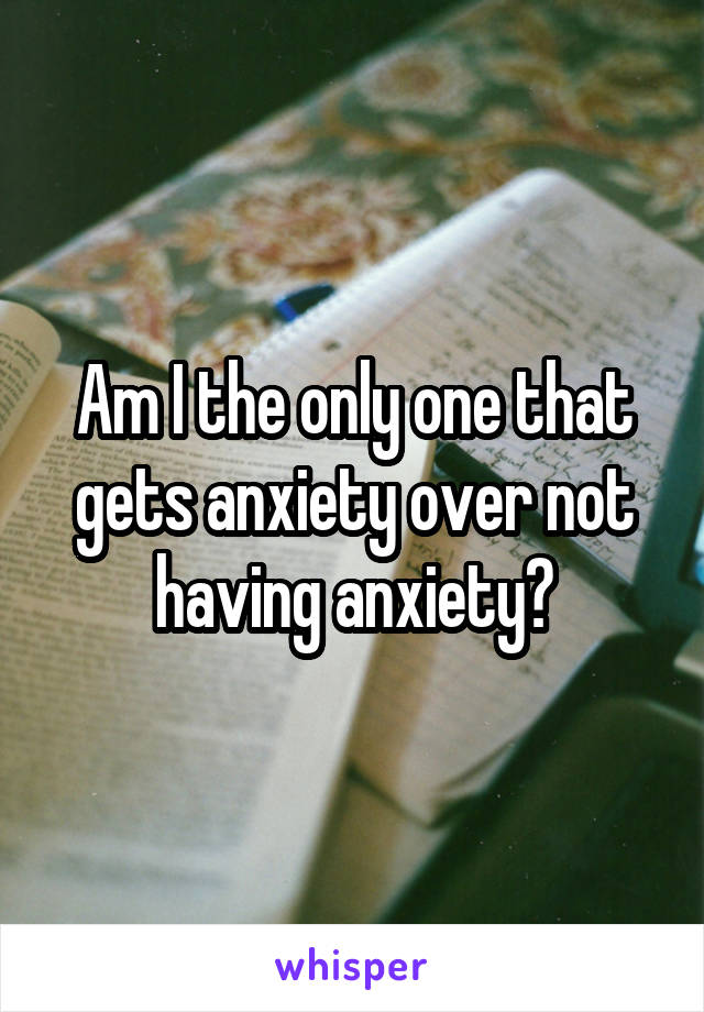 Am I the only one that gets anxiety over not having anxiety?