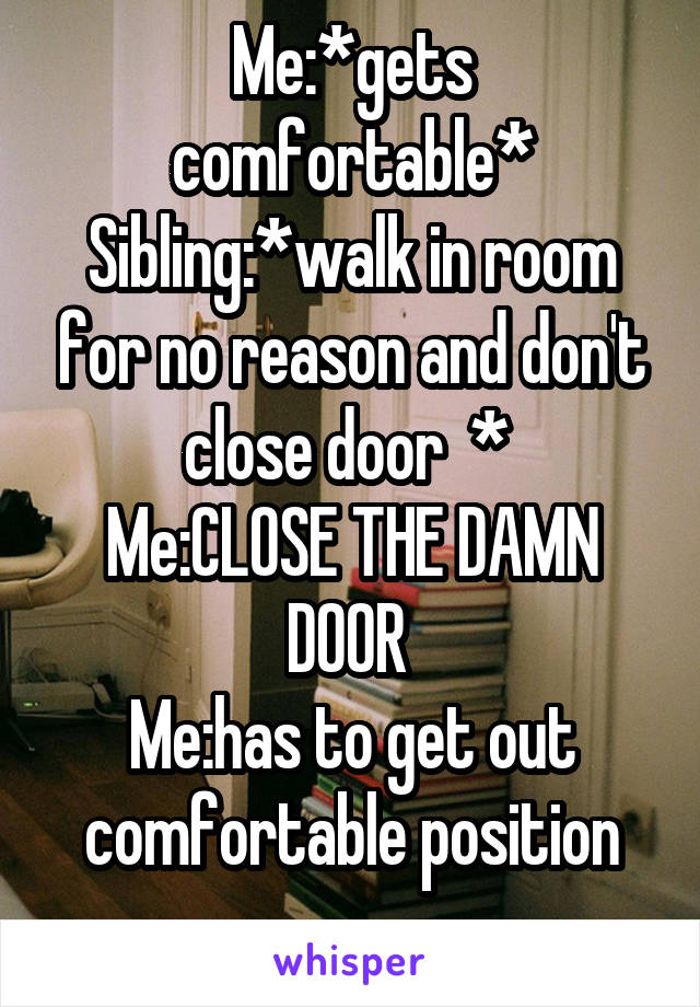 Me:*gets comfortable*
Sibling:*walk in room for no reason and don't close door  * 
Me:CLOSE THE DAMN DOOR 
Me:has to get out comfortable position
