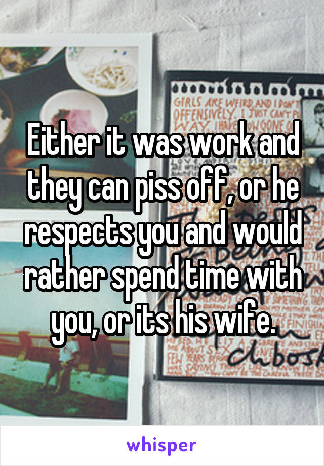 Either it was work and they can piss off, or he respects you and would rather spend time with you, or its his wife.