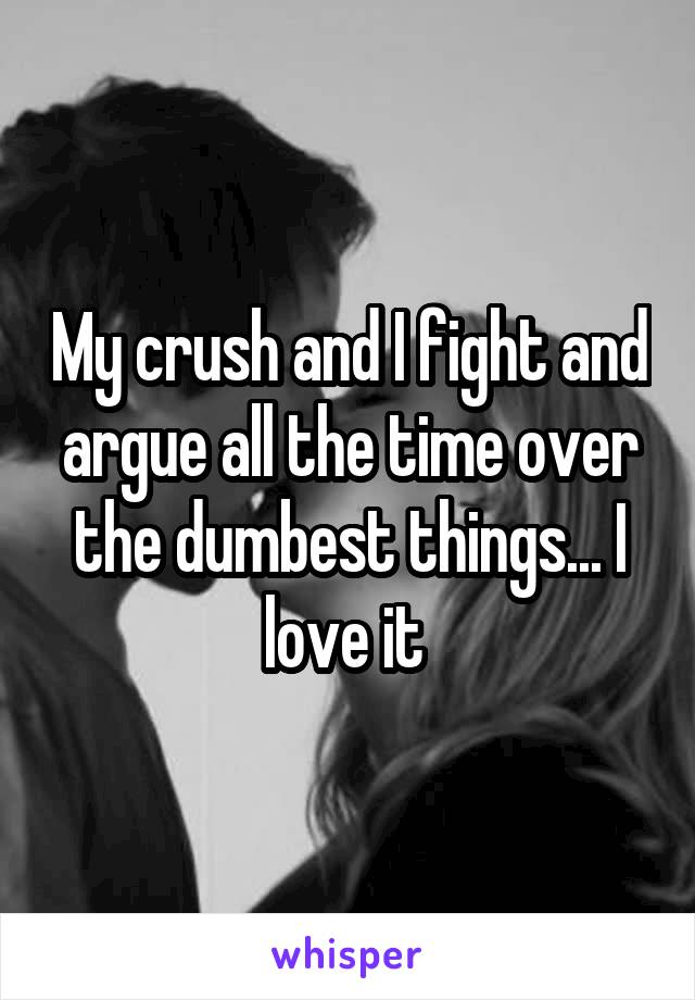 My crush and I fight and argue all the time over the dumbest things... I love it 