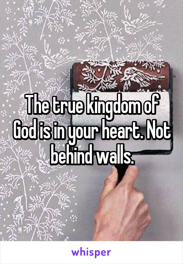 The true kingdom of God is in your heart. Not behind walls.