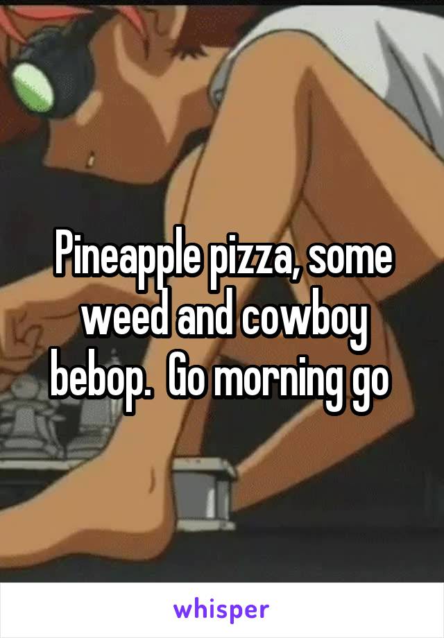 Pineapple pizza, some weed and cowboy bebop.  Go morning go 