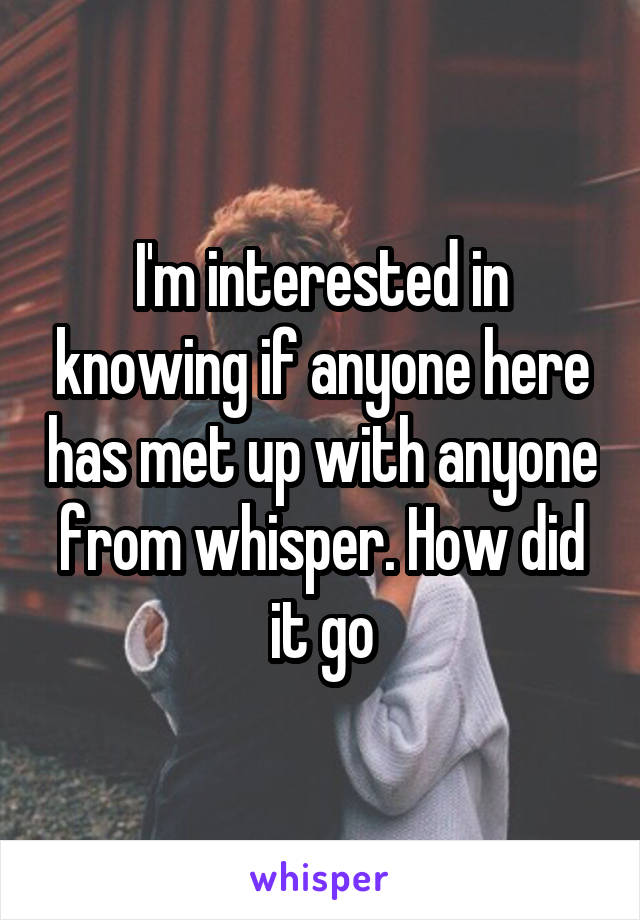 I'm interested in knowing if anyone here has met up with anyone from whisper. How did it go