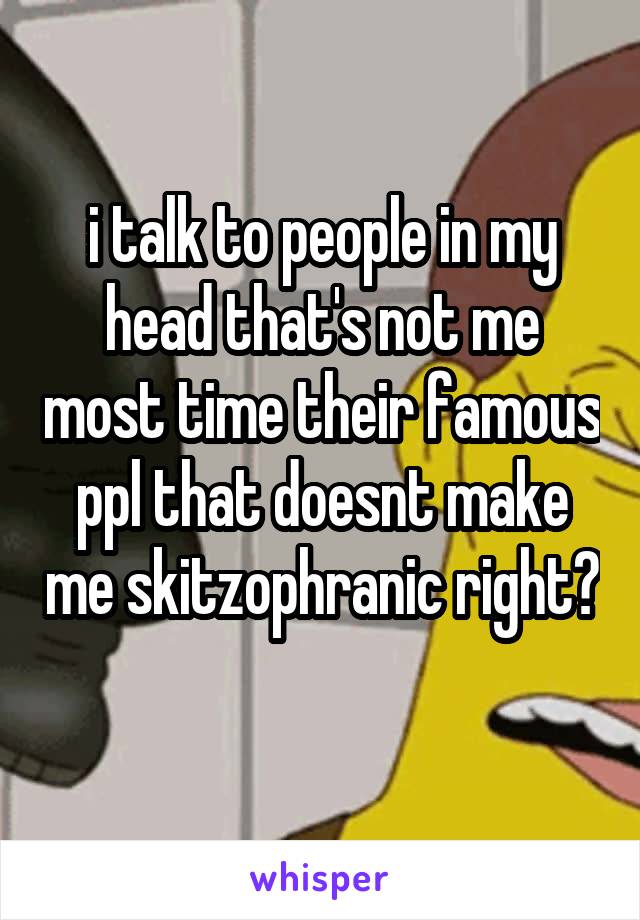 i talk to people in my head that's not me most time their famous ppl that doesnt make me skitzophranic right?
