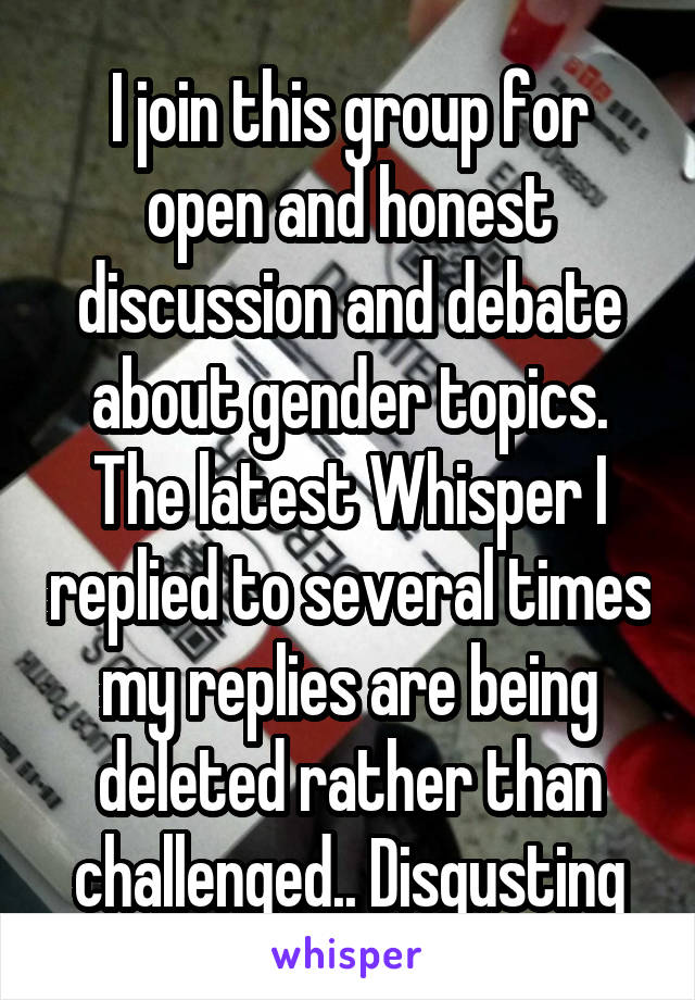 I join this group for open and honest discussion and debate about gender topics. The latest Whisper I replied to several times my replies are being deleted rather than challenged.. Disgusting