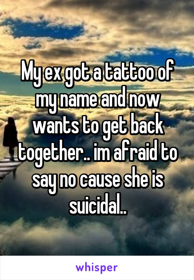 My ex got a tattoo of my name and now wants to get back together.. im afraid to say no cause she is suicidal..