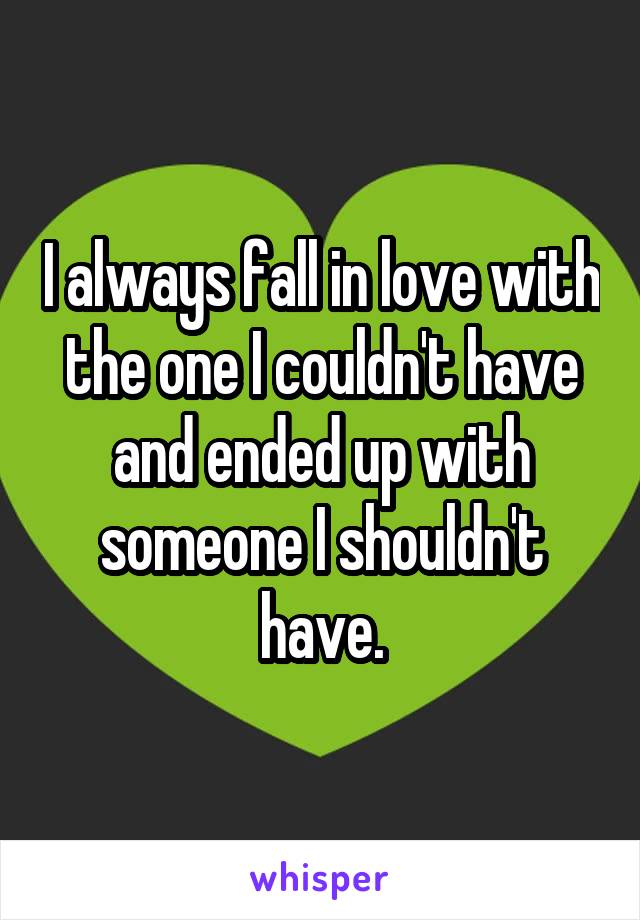 I always fall in love with the one I couldn't have and ended up with someone I shouldn't have.