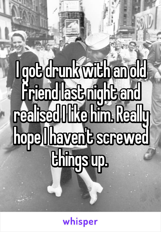 I got drunk with an old friend last night and realised I like him. Really hope I haven't screwed things up. 