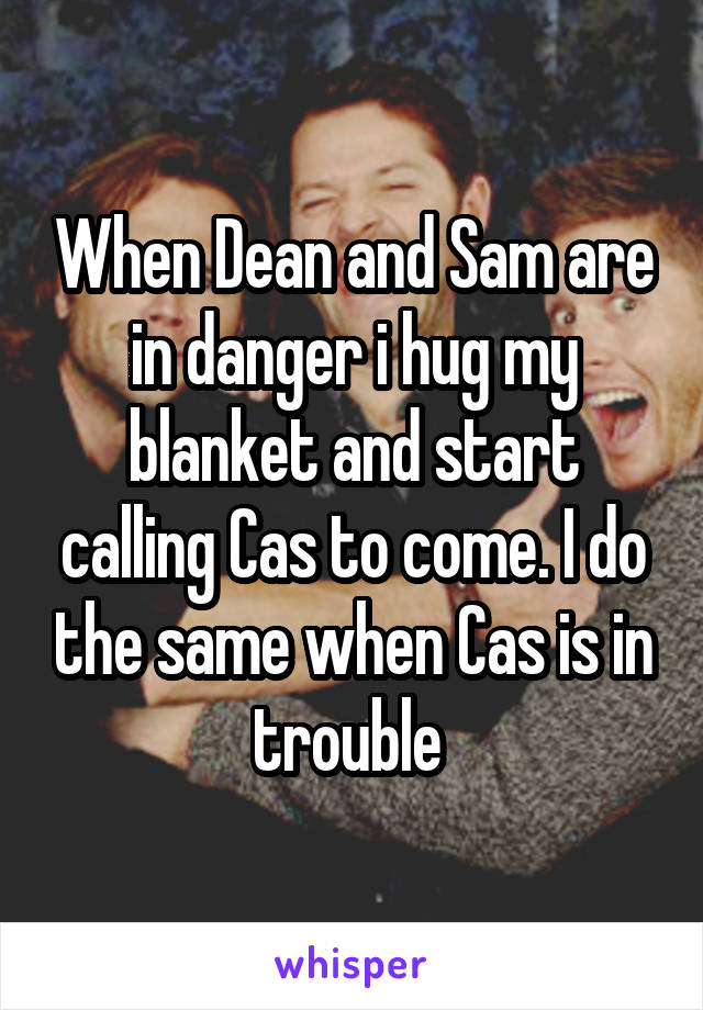 When Dean and Sam are in danger i hug my blanket and start calling Cas to come. I do the same when Cas is in trouble 