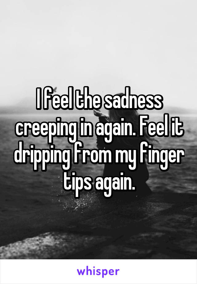 I feel the sadness creeping in again. Feel it dripping from my finger tips again.