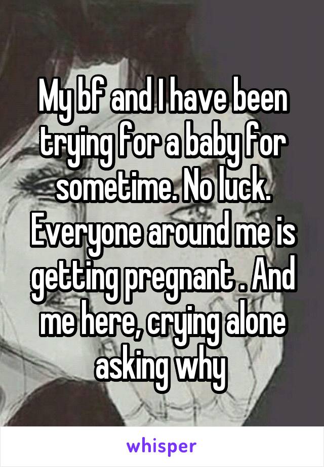 My bf and I have been trying for a baby for sometime. No luck. Everyone around me is getting pregnant . And me here, crying alone asking why 