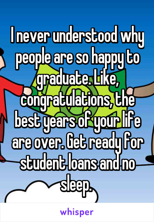 I never understood why people are so happy to graduate. Like, congratulations, the best years of your life are over. Get ready for student loans and no sleep. 