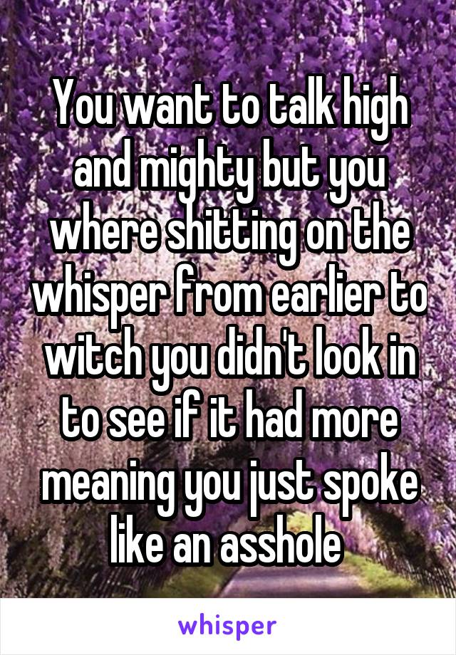 You want to talk high and mighty but you where shitting on the whisper from earlier to witch you didn't look in to see if it had more meaning you just spoke like an asshole 