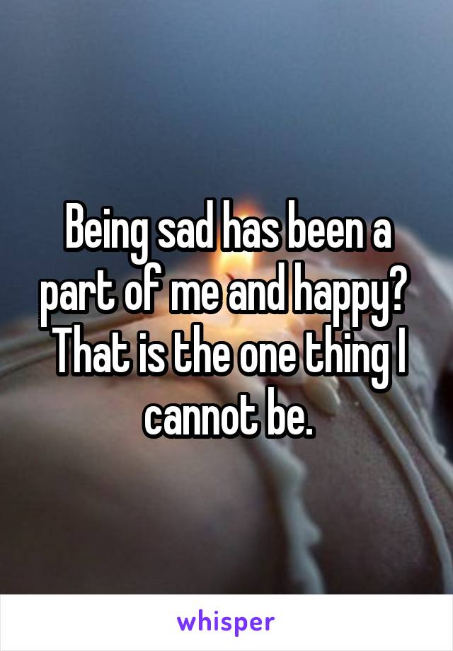 Being sad has been a part of me and happy? 
That is the one thing I cannot be.