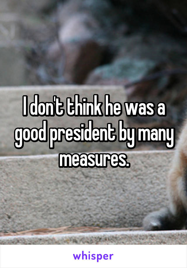 I don't think he was a good president by many measures.