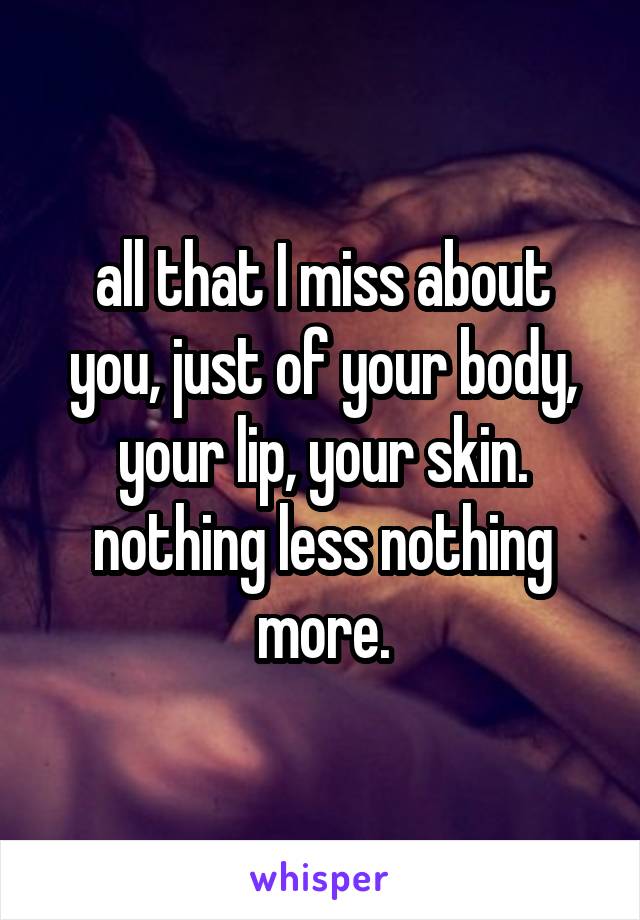 all that I miss about you, just of your body, your lip, your skin. nothing less nothing more.