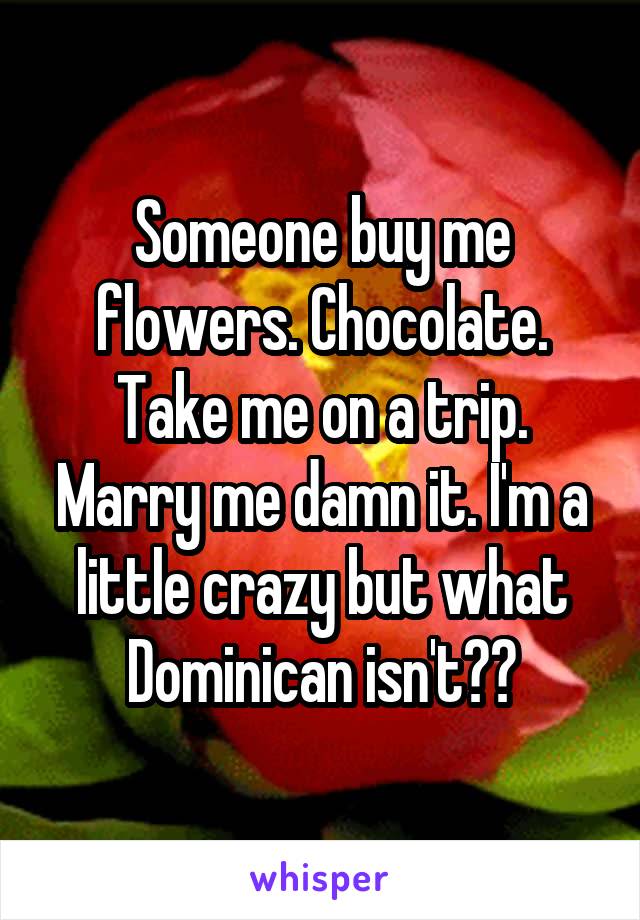 Someone buy me flowers. Chocolate. Take me on a trip. Marry me damn it. I'm a little crazy but what Dominican isn't??