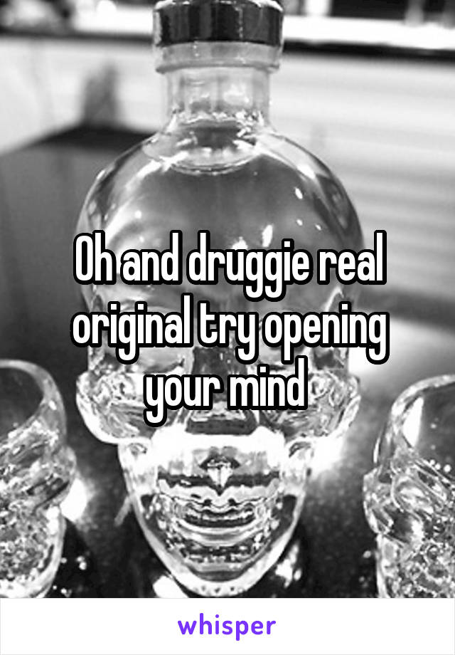 Oh and druggie real original try opening your mind 