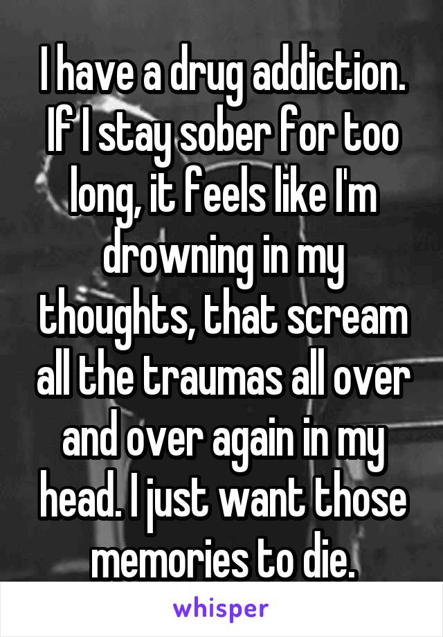 I have a drug addiction. If I stay sober for too long, it feels like I'm drowning in my thoughts, that scream all the traumas all over and over again in my head. I just want those memories to die.