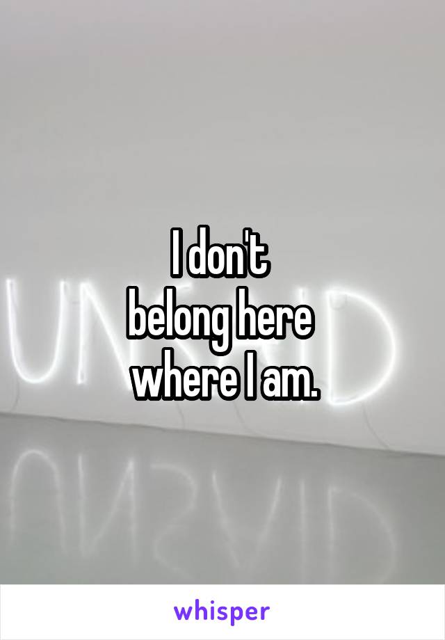 I don't 
belong here 
where I am.