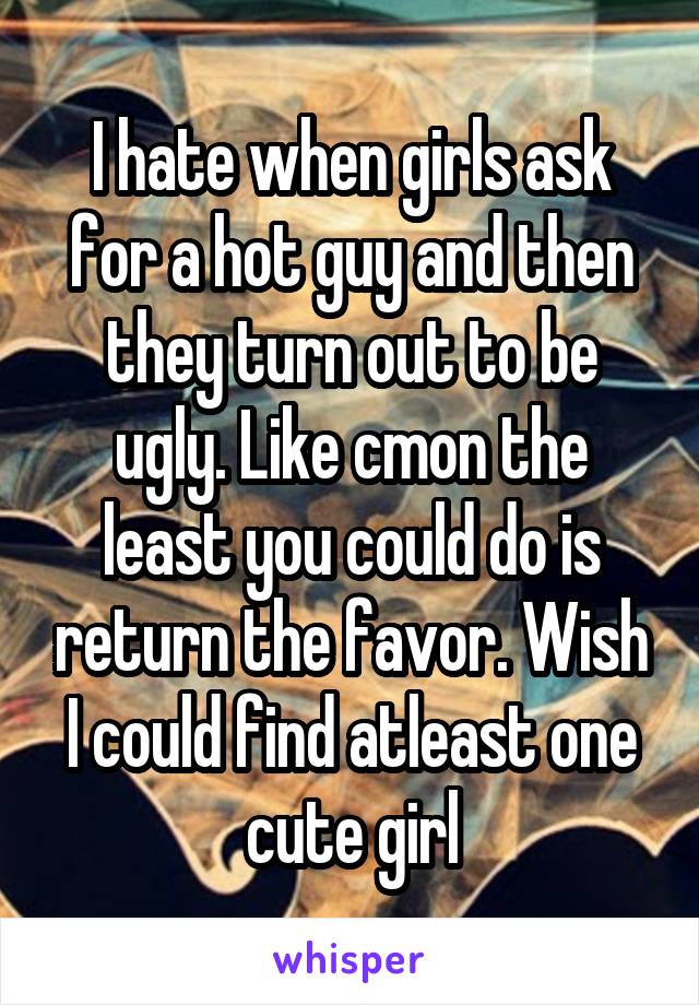 I hate when girls ask for a hot guy and then they turn out to be ugly. Like cmon the least you could do is return the favor. Wish I could find atleast one cute girl