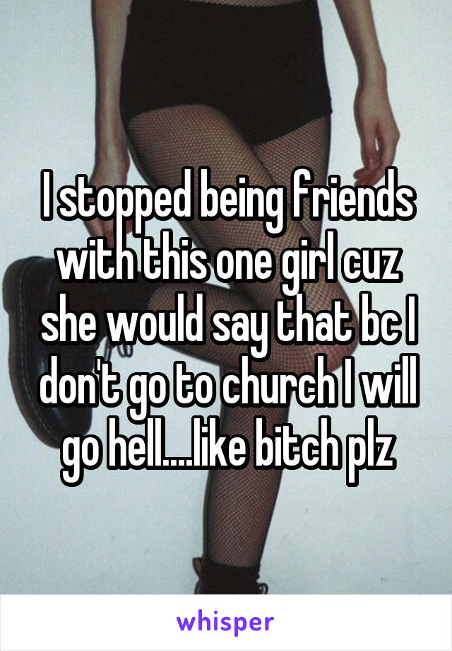 I stopped being friends with this one girl cuz she would say that bc I don't go to church I will go hell....like bitch plz