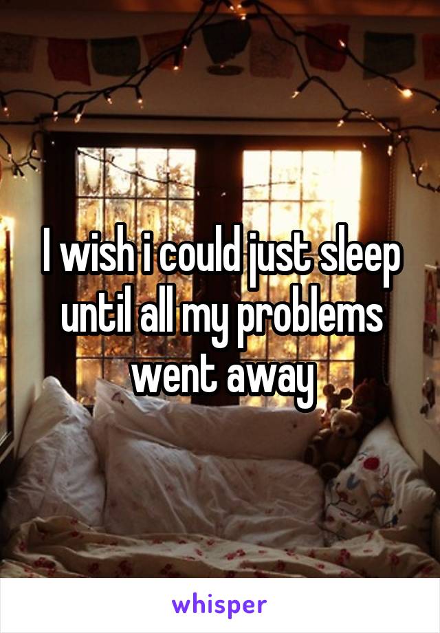 I wish i could just sleep until all my problems went away