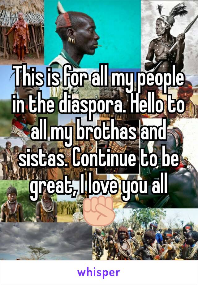 This is for all my people in the diaspora. Hello to all my brothas and sistas. Continue to be great, I love you all ✊